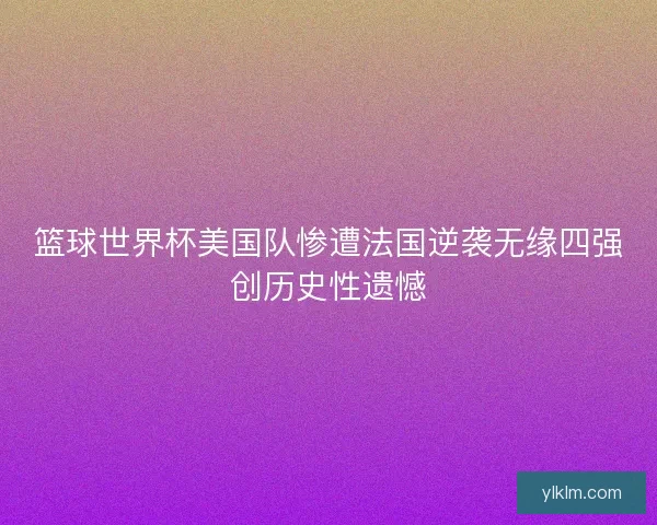 篮球世界杯美国队惨遭法国逆袭无缘四强创历史性遗憾