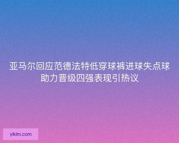 亚马尔回应范德法特低穿球裤进球失点球助力晋级四强表现引热议