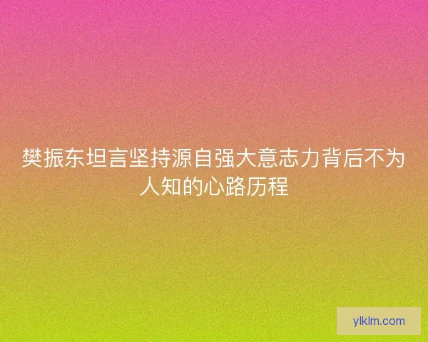 樊振东坦言坚持源自强大意志力背后不为人知的心路历程