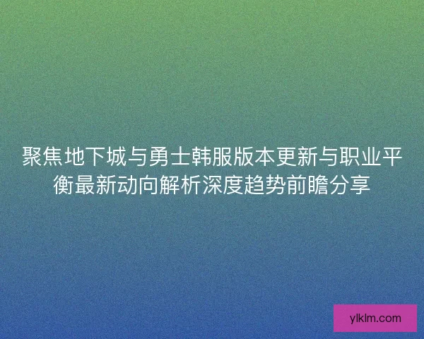 聚焦地下城与勇士韩服版本更新与职业平衡最新动向解析深度趋势前瞻分享