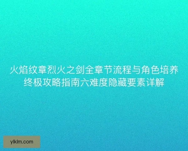 火焰纹章烈火之剑全章节流程与角色培养终极攻略指南六难度隐藏要素详解