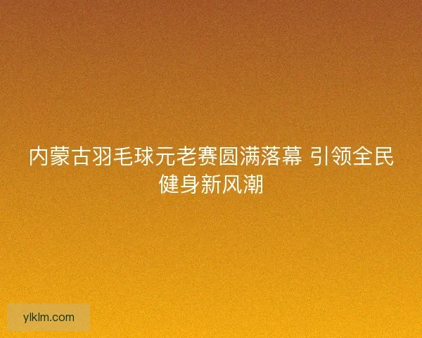 内蒙古羽毛球元老赛圆满落幕 引领全民健身新风潮